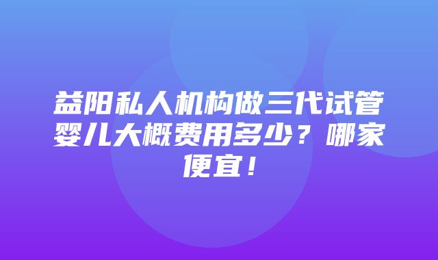 益阳私人机构做三代试管婴儿大概费用多少？哪家便宜！