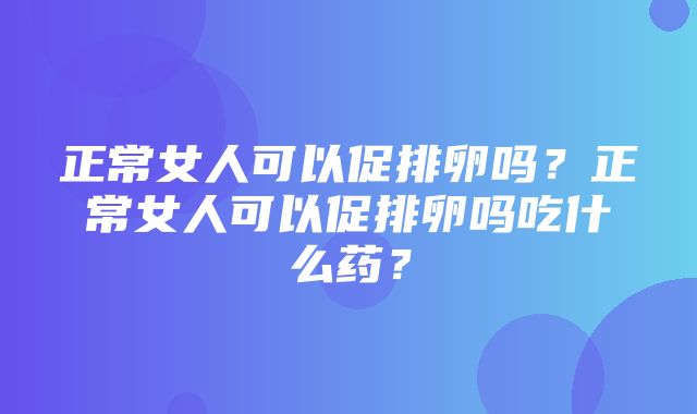 正常女人可以促排卵吗？正常女人可以促排卵吗吃什么药？