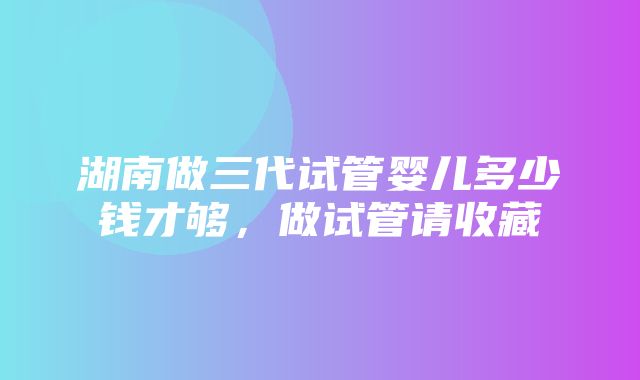 湖南做三代试管婴儿多少钱才够，做试管请收藏