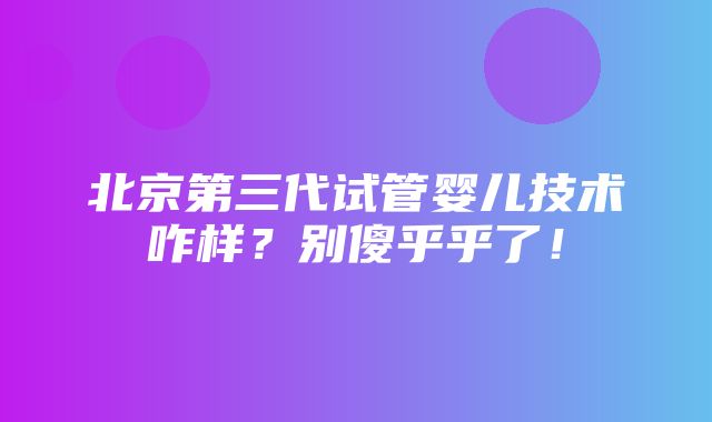 北京第三代试管婴儿技术咋样？别傻乎乎了！