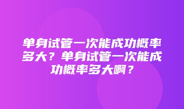 单身试管一次能成功概率多大？单身试管一次能成功概率多大啊？