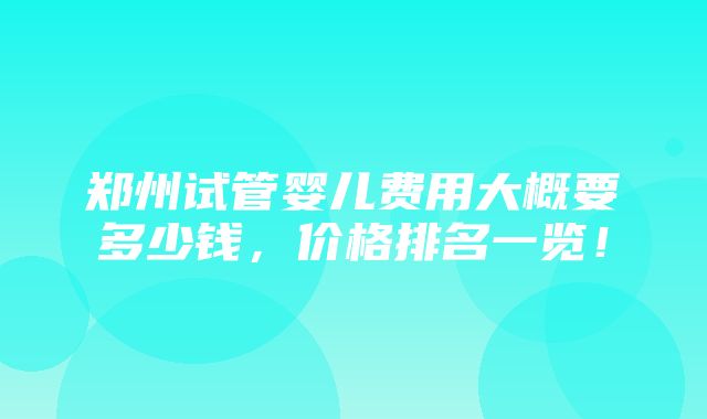 郑州试管婴儿费用大概要多少钱，价格排名一览！