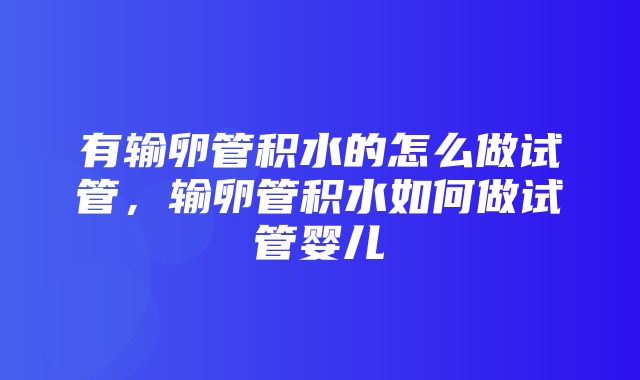 有输卵管积水的怎么做试管，输卵管积水如何做试管婴儿