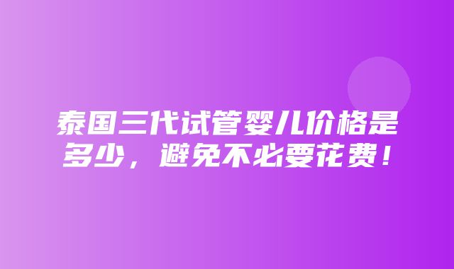 泰国三代试管婴儿价格是多少，避免不必要花费！