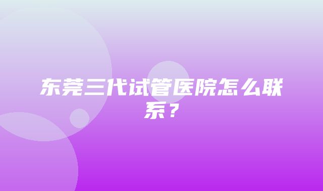 东莞三代试管医院怎么联系？