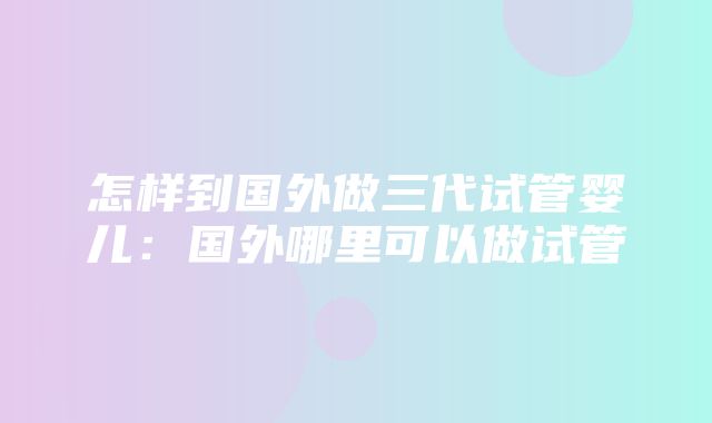 怎样到国外做三代试管婴儿：国外哪里可以做试管