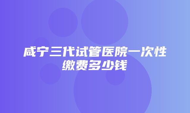 咸宁三代试管医院一次性缴费多少钱