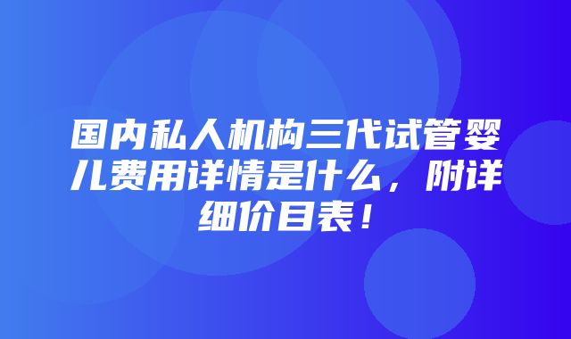 国内私人机构三代试管婴儿费用详情是什么，附详细价目表！