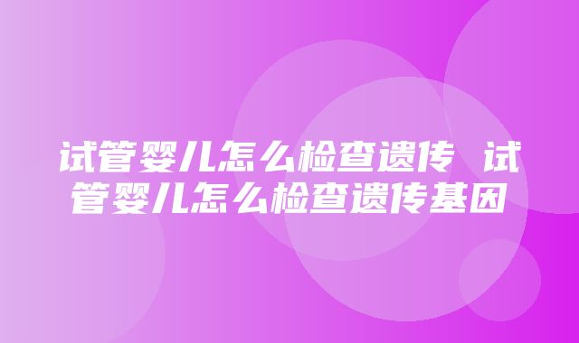 试管婴儿怎么检查遗传 试管婴儿怎么检查遗传基因