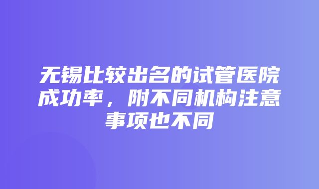 无锡比较出名的试管医院成功率，附不同机构注意事项也不同