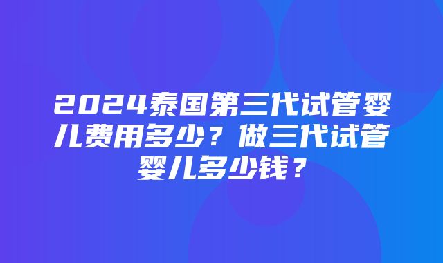 2024泰国第三代试管婴儿费用多少？做三代试管婴儿多少钱？