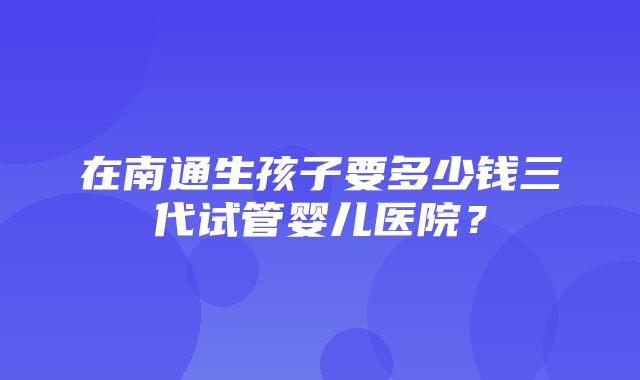 在南通生孩子要多少钱三代试管婴儿医院？