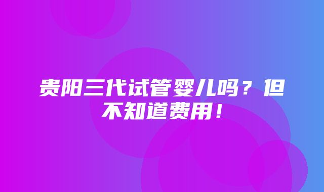 贵阳三代试管婴儿吗？但不知道费用！