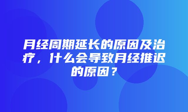 月经周期延长的原因及治疗，什么会导致月经推迟的原因？