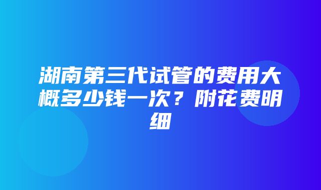 湖南第三代试管的费用大概多少钱一次？附花费明细