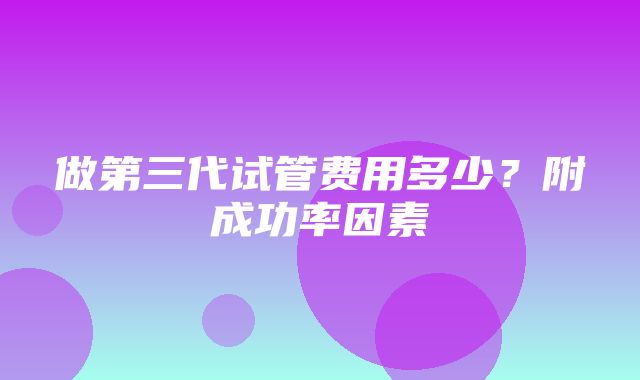 做第三代试管费用多少？附成功率因素