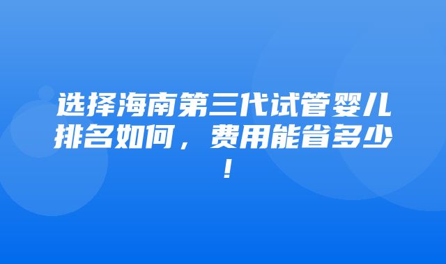 选择海南第三代试管婴儿排名如何，费用能省多少！