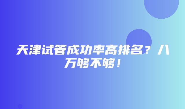 天津试管成功率高排名？八万够不够！