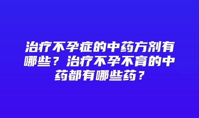 治疗不孕症的中药方剂有哪些？治疗不孕不育的中药都有哪些药？