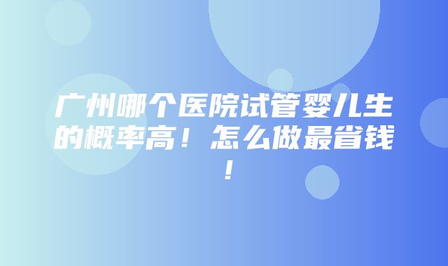 广州哪个医院试管婴儿生的概率高！怎么做最省钱！