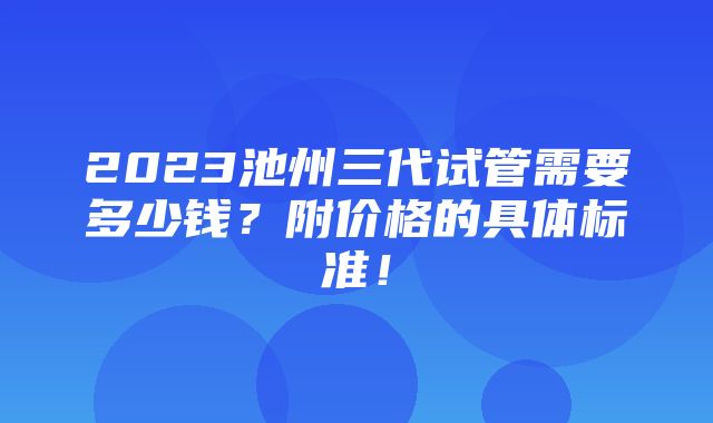 2023池州三代试管需要多少钱？附价格的具体标准！