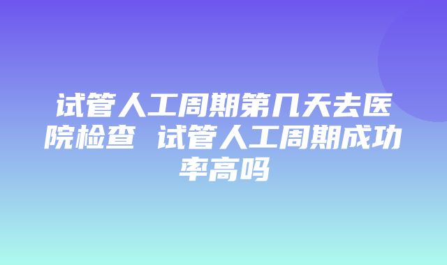 试管人工周期第几天去医院检查 试管人工周期成功率高吗