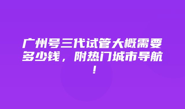 广州号三代试管大概需要多少钱，附热门城市导航！