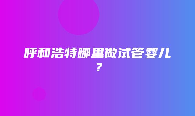 呼和浩特哪里做试管婴儿？