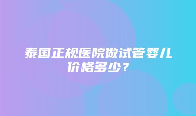 泰国正规医院做试管婴儿价格多少？