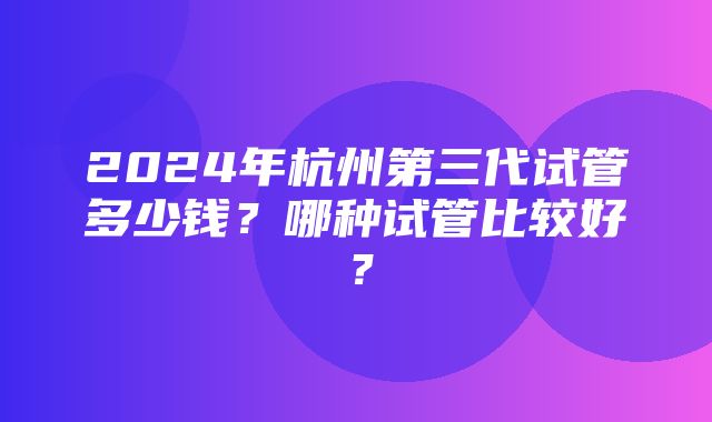 2024年杭州第三代试管多少钱？哪种试管比较好？