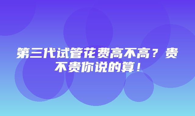 第三代试管花费高不高？贵不贵你说的算！