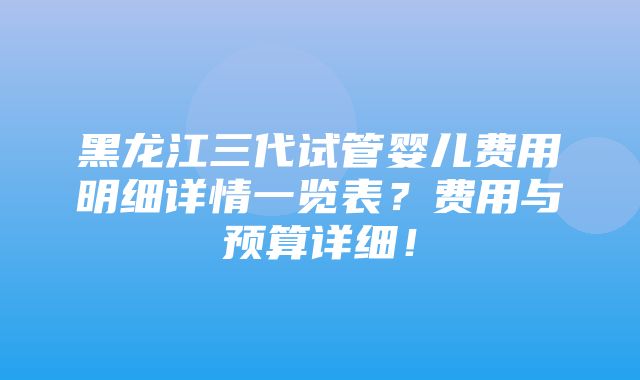 黑龙江三代试管婴儿费用明细详情一览表？费用与预算详细！