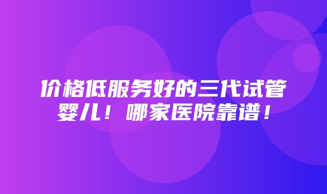 价格低服务好的三代试管婴儿！哪家医院靠谱！