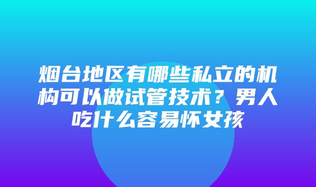 烟台地区有哪些私立的机构可以做试管技术？男人吃什么容易怀女孩