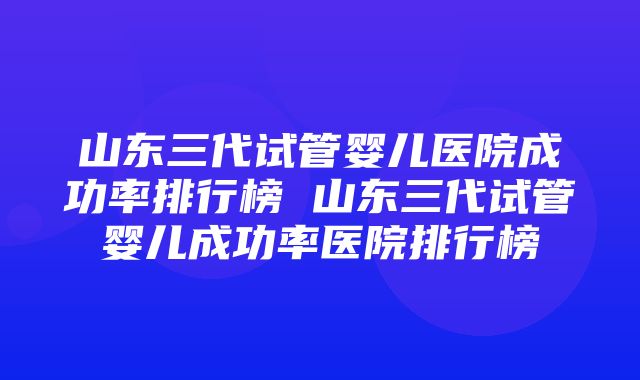 山东三代试管婴儿医院成功率排行榜 山东三代试管婴儿成功率医院排行榜