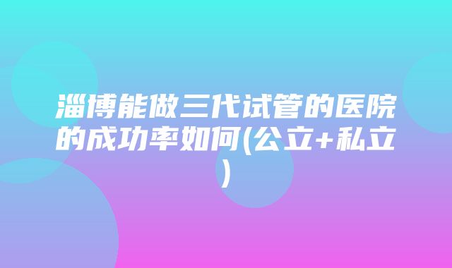 淄博能做三代试管的医院的成功率如何(公立+私立)