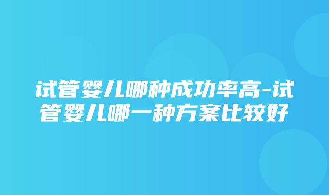 试管婴儿哪种成功率高-试管婴儿哪一种方案比较好