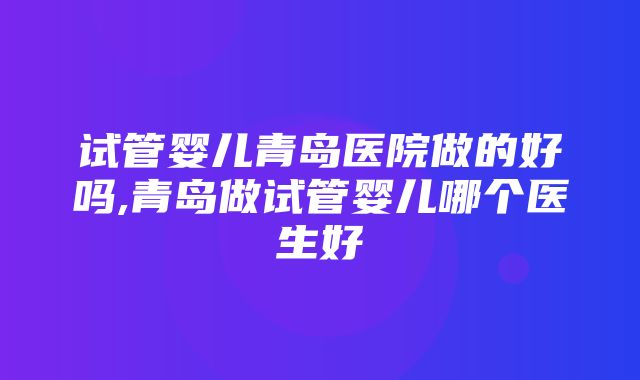 试管婴儿青岛医院做的好吗,青岛做试管婴儿哪个医生好