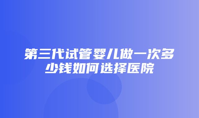 第三代试管婴儿做一次多少钱如何选择医院