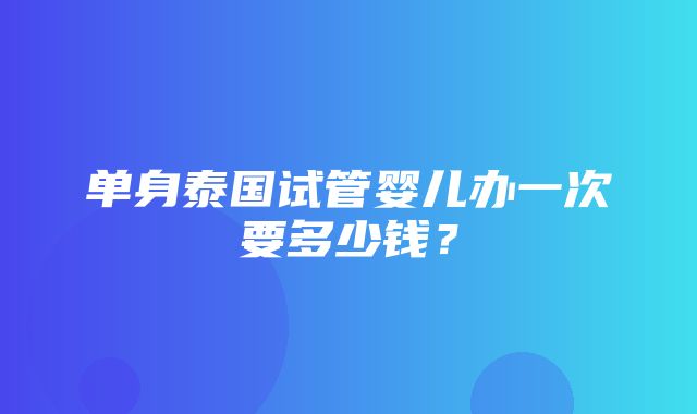 单身泰国试管婴儿办一次要多少钱？