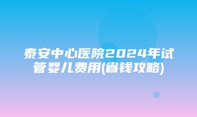 泰安中心医院2024年试管婴儿费用(省钱攻略)