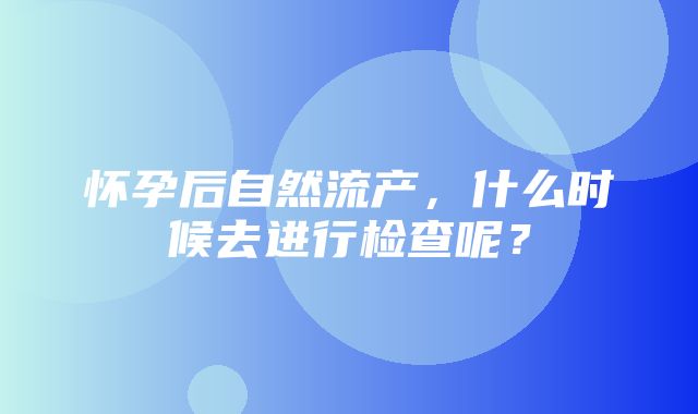 怀孕后自然流产，什么时候去进行检查呢？