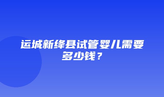 运城新绛县试管婴儿需要多少钱？