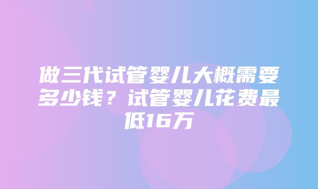 做三代试管婴儿大概需要多少钱？试管婴儿花费最低16万