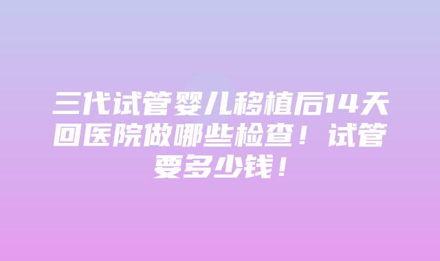 三代试管婴儿移植后14天回医院做哪些检查！试管要多少钱！