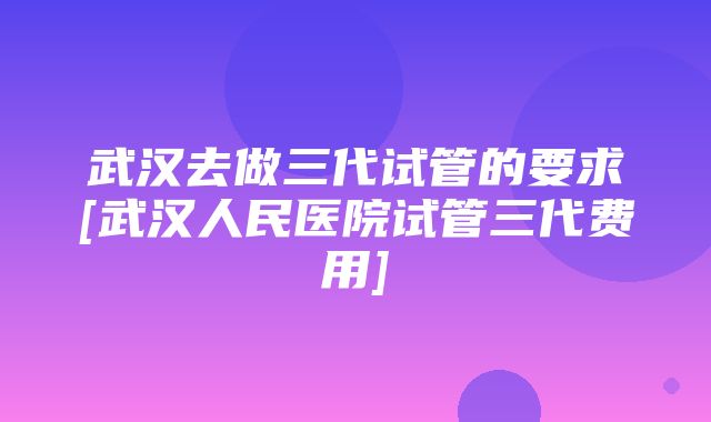 武汉去做三代试管的要求[武汉人民医院试管三代费用]