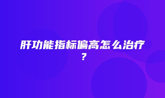 肝功能指标偏高怎么治疗？