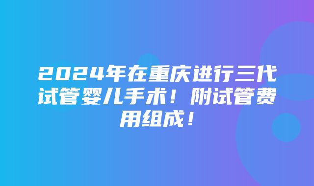 2024年在重庆进行三代试管婴儿手术！附试管费用组成！