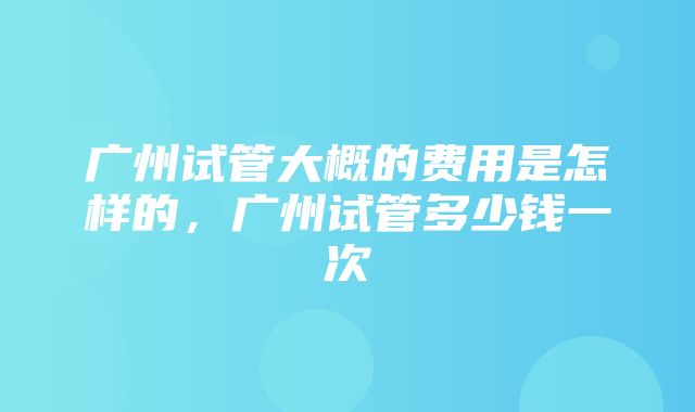 广州试管大概的费用是怎样的，广州试管多少钱一次