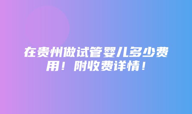 在贵州做试管婴儿多少费用！附收费详情！